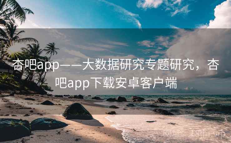 杏吧app——大数据研究专题研究，杏吧app下载安卓客户端