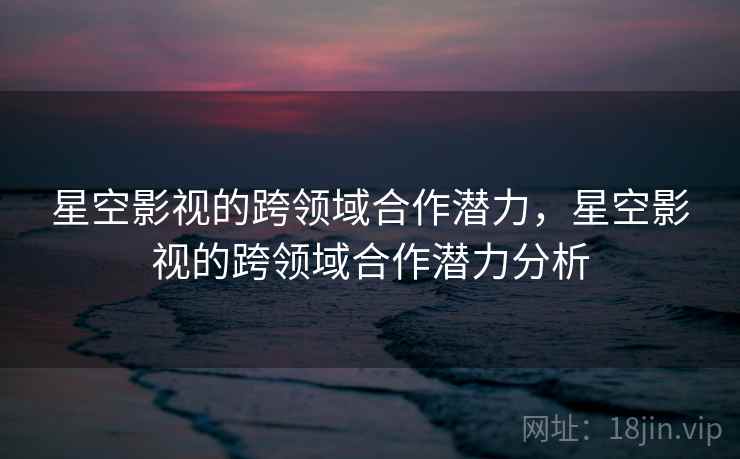星空影视的跨领域合作潜力,星空影视的跨领域合作潜力分析 星空影视的跨领域合作潜力,星空影视的跨领域合作潜力分析