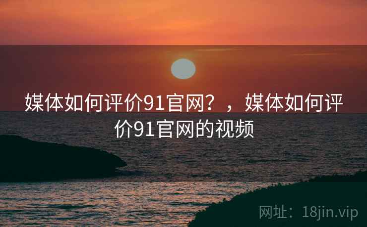 媒体如何评价91官网?,媒体如何评价91官网的视频 媒体如何评价91官网?,媒体如何评价91官网的视频
